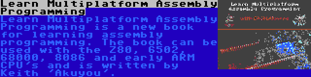 Learn Multiplatform Assembly Programming | Learn Multiplatform Assembly Programming is a new book for learning assembly programming. The book can be used with the Z80, 6502, 68000, 8086 and early ARM CPU's and is written by Keith 'Akuyou'.