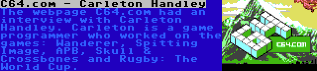 C64.com - Carleton Handley | The webpage C64.com had an interview with Carleton Handley. Carleton is a game programmer who worked on the games: Wanderer, Spitting Image, APB, Skull & Crossbones and Rugby: The World Cup.