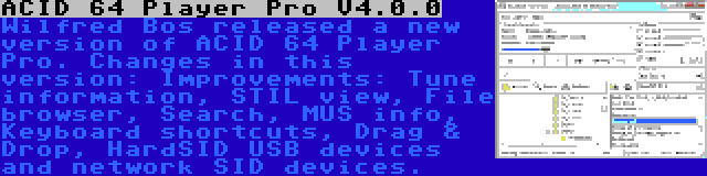 ACID 64 Player Pro V4.0.0 | Wilfred Bos released a new version of ACID 64 Player Pro. Changes in this version: Improvements: Tune information, STIL view, File browser, Search, MUS info, Keyboard shortcuts, Drag & Drop, HardSID USB devices and network SID devices.