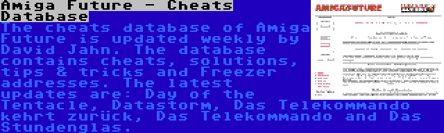Amiga Future - Cheats Database | The cheats database of Amiga Future is updated weekly by David Jahn. The database contains cheats, solutions, tips & tricks and Freezer addresses. The latest updates are: Day of the Tentacle, Datastorm, Das Telekommando kehrt zurück, Das Telekommando and Das Stundenglas.