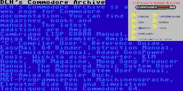 DLH's Commodore Archive | DLH's Commodore Archive is a web page for Commodore documentation. You can find magazines, books and manuals. The latest additions are: Amiga Cambridge LISP 68000 Manual, Amiga Macro Assembler, Amiga 'C' Compiler User's Reference Guide, EasyMail 64 Binder Instruction Manual, Pet Emulator Manual, Added GeosPower Tools, Wichita disk-o-quarter, KIM Books, MAD Magazine, Moog Song Producer Manual, The Advanced Music System User Manual, The Music System User Manual, M&T-Amiga Assembler Buch, M&T-Programmieren in Maschinensprache, Elevator Ride Box and Simulation Techniques on the Commodore 64.