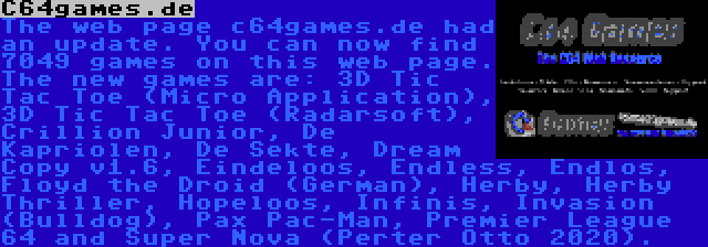 C64games.de | The web page c64games.de had an update. You can now find 7049 games on this web page. The new games are: 3D Tic Tac Toe (Micro Application), 3D Tic Tac Toe (Radarsoft), Crillion Junior, De Kapriolen, De Sekte, Dream Copy v1.6, Eindeloos, Endless, Endlos, Floyd the Droid (German), Herby, Herby Thriller, Hopeloos, Infinis, Invasion (Bulldog), Pax Pac-Man, Premier League 64 and Super Nova (Perter Otto 2020).