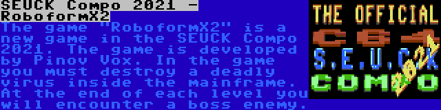 SEUCK Compo 2021 - RoboformX2 | The game RoboformX2 is a new game in the SEUCK Compo 2021. The game is developed by Pinov Vox. In the game you must destroy a deadly virus inside the mainframe. At the end of each level you will encounter a boss enemy.