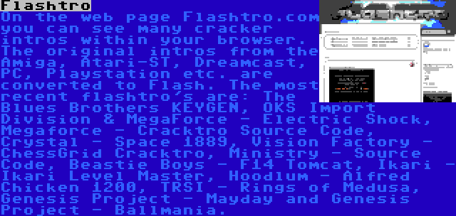 Flashtro | On the web page Flashtro.com you can see many cracker intros within your browser. The original intros from the Amiga, Atari-ST, Dreamcast, PC, Playstation etc. are converted to Flash. The most recent flashtro's are: The Blues Brothers KEYGEN, OKS Import Division & MegaForce - Electric Shock, Megaforce - Cracktro Source Code, Crystal - Space 1889, Vision Factory - ChessGrid Cracktro, Ministry - Source Code, Beastie Boys - F14 Tomcat, Ikari - Ikari Level Master, Hoodlum - Alfred Chicken 1200, TRSI - Rings of Medusa, Genesis Project - Mayday and Genesis Project - Ballmania.