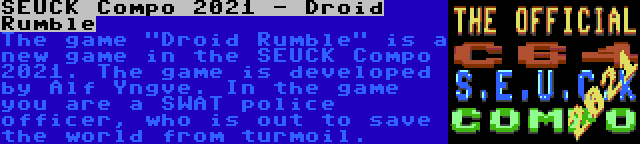 SEUCK Compo 2021 - Droid Rumble | The game Droid Rumble is a new game in the SEUCK Compo 2021. The game is developed by Alf Yngve. In the game you are a SWAT police officer, who is out to save the world from turmoil.