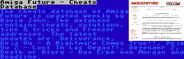 Amiga Future - Cheats Database | The cheats database of Amiga Future is updated weekly by David Jahn. The database contains cheats, solutions, tips & tricks and Freezer addresses. The latest updates are: Deliverance, Deja Vu - A Nightmare Comes True!!, Deja Vu 2 - Lost In Las Vegas!!, Defender 2, Death or Glory - Das Erbe von Morgan and Deadline.