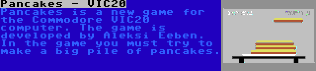 Pancakes - VIC20 | Pancakes is a new game for the Commodore VIC20 computer. The game is developed by Aleksi Eeben. In the game you must try to make a big pile of pancakes.