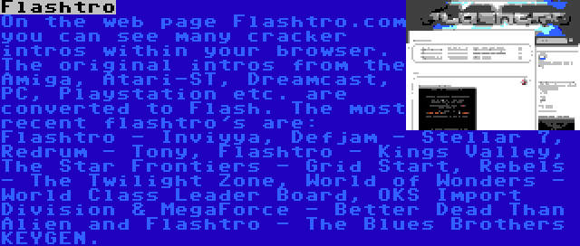 Flashtro | On the web page Flashtro.com you can see many cracker intros within your browser. The original intros from the Amiga, Atari-ST, Dreamcast, PC, Playstation etc. are converted to Flash. The most recent flashtro's are: Flashtro - Inviyya, Defjam - Stellar 7, Redrum - Tony, Flashtro - Kings Valley, The Star Frontiers - Grid Start, Rebels - The Twilight Zone, World of Wonders - World Class Leader Board, OKS Import Division & MegaForce - Better Dead Than Alien and Flashtro - The Blues Brothers KEYGEN.