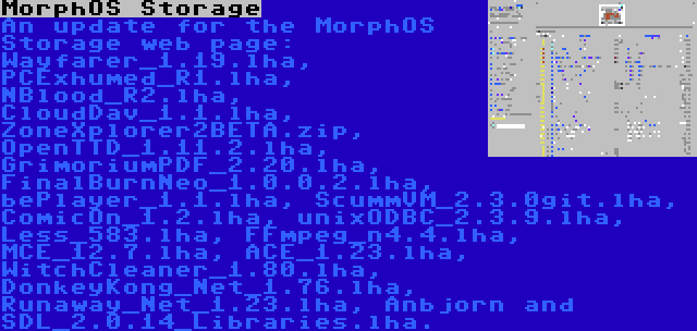 MorphOS Storage | An update for the MorphOS Storage web page: Wayfarer_1.19.lha, PCExhumed_R1.lha, NBlood_R2.lha, CloudDav_1.1.lha, ZoneXplorer2BETA.zip, OpenTTD_1.11.2.lha, GrimoriumPDF_2.20.lha, FinalBurnNeo_1.0.0.2.lha, bePlayer_1.1.lha, ScummVM_2.3.0git.lha, ComicOn_1.2.lha, unixODBC_2.3.9.lha, Less_583.lha, FFmpeg_n4.4.lha, MCE_12.7.lha, ACE_1.23.lha, WitchCleaner_1.80.lha, DonkeyKong_Net_1.76.lha, Runaway_Net_1.23.lha, Anbjorn and SDL_2.0.14_Libraries.lha.