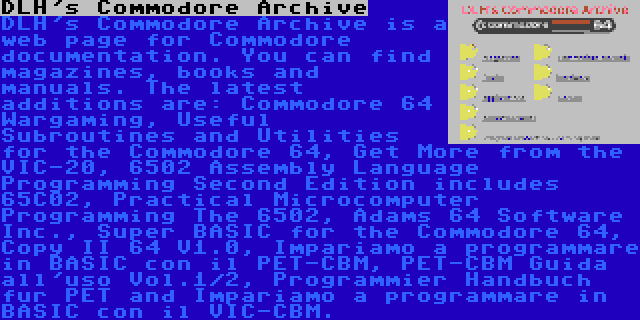 DLH's Commodore Archive | DLH's Commodore Archive is a web page for Commodore documentation. You can find magazines, books and manuals. The latest additions are: Commodore 64 Wargaming, Useful Subroutines and Utilities for the Commodore 64, Get More from the VIC-20, 6502 Assembly Language Programming Second Edition includes 65C02, Practical Microcomputer Programming The 6502, Adams 64 Software Inc., Super BASIC for the Commodore 64, Copy II 64 V1.0, Impariamo a programmare in BASIC con il PET-CBM, PET-CBM Guida all'uso Vol.1/2, Programmier Handbuch fur PET and Impariamo a programmare in BASIC con il VIC-CBM.