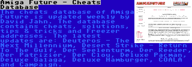 Amiga Future - Cheats Database | The cheats database of Amiga Future is updated weekly by David Jahn. The database contains cheats, solutions, tips & tricks and Freezer addresses. The latest updates are: Deuteros - The Next Millennium, Desert Strike - Return To The Gulf, Der Seelenturm, Der Reeder, Der Patrizier, Der Clou, Deluxe Pacman, Deluxe Galaga, Deluxe Hamburger, COALA and Campaign.