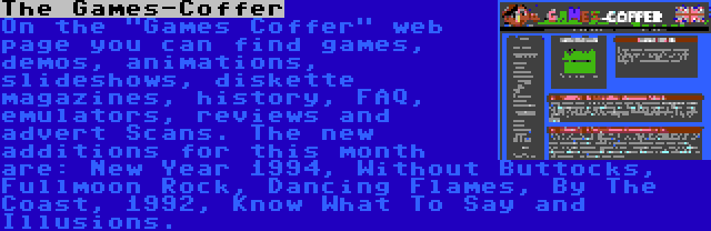 The Games-Coffer | On the Games Coffer web page you can find games, demos, animations, slideshows, diskette magazines, history, FAQ, emulators, reviews and advert Scans. The new additions for this month are: New Year 1994, Without Buttocks, Fullmoon Rock, Dancing Flames, By The Coast, 1992, Know What To Say and Illusions.