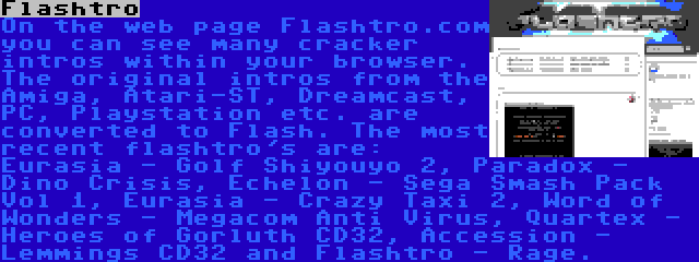 Flashtro | On the web page Flashtro.com you can see many cracker intros within your browser. The original intros from the Amiga, Atari-ST, Dreamcast, PC, Playstation etc. are converted to Flash. The most recent flashtro's are: Eurasia - Golf Shiyouyo 2, Paradox - Dino Crisis, Echelon - Sega Smash Pack Vol 1, Eurasia - Crazy Taxi 2, Word of Wonders - Megacom Anti Virus, Quartex - Heroes of Gorluth CD32, Accession - Lemmings CD32 and Flashtro - Rage.