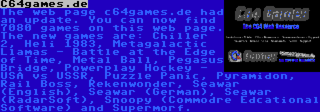 C64games.de | The web page c64games.de had an update. You can now find 7080 games on this web page. The new games are: Chiller 2, Heli 1983, Metagalactic Llamas - Battle at the Edge of Time, Metal Ball, Pegasus Bridge, Powerplay Hockey - USA vs USSR, Puzzle Panic, Pyramidon, Rail Boss, Rekenwonder, Seawar (English), Seawar (German), Seawar (RadarSoft), Snoopy (Commodre Edcational Software) and Supermorf.