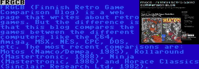 FRGCB | FRGCB (Finnish Retro Game Comparison Blog) is a web page that writes about retro games. But the difference is that this blog compares the games between the different computers like the C64, Amiga, MSX, NES, CPC, DOS, etc. The most recent comparisons are: Motos (Namco/Dempa, 1985), Rollaround (Mastertronic, 1988), Ninja (Mastertronic, 1986) and Horace Classics (Sinclair Research Ltd, 1982).