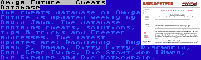 Amiga Future - Cheats Database | The cheats database of Amiga Future is updated weekly by David Jahn. The database contains cheats, solutions, tips & tricks and Freezer addresses. The latest updates are: Doodlebug - Bug Bash 2, Doman, Dizzy Lizzy, Discworld, Cool Croc Twins, Die Stadt der Löwen, Die Siedler and Die Kathedrale.