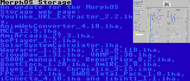 MorphOS Storage | An update for the MorphOS Storage web page: YouTube_URL_Extractor_2.2.lha, AnimWebConverter_4.10.lha, MCE_12.9.lha, AmiArcadia_27.3.lha, bePlayer_1.2.lha, SolarSystemCalculator.lha, Wayfarer_1.21.lha, Iris_0.118.lha, CloudDav_1.31.lha, VAMP_2.30.lha, x5000_manual.lha, ReportPlus_8.2.lha, BootClock_1.20.lha, AmIRC_3.8.lha, Blues_R1.lha, Chrysalis_3.15.iso, FPC_3.2.2.lha, SWOS_Total_Pack_1.0.lha, iConecta_4.10.lha and libintl_1.1.lha.