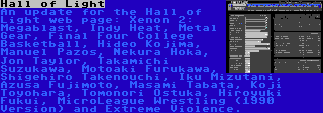 Hall of Light | An update for the Hall of Light web page: Xenon 2: Megablast, Indy Heat, Metal Gear, Final Four College Basketball, Hideo Kojima, Manuel Pazos, Nekura Hoka, Jon Taylor, Takamichi Suzukawa, Motoaki Furukawa, Shigehiro Takenouchi, Iku Mizutani, Azusa Fujimoto, Masami Tabata, Koji Toyohara, Tomonori Ostuka, Hiroyuki Fukui, MicroLeague Wrestling (1990 Version) and Extreme Violence.