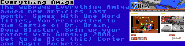 Everything Amiga | The webpage Everything Amiga added new articles last month: Games With One Word Titles, You're invited to the Castle of Dr. Brain, Dyna Blaster, Spin up your rotors with Gunship 2000, Get to da Alco (hic) Copter and Magic Pockets.