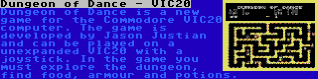 Dungeon of Dance - VIC20 | Dungeon of Dance is a new game for the Commodore VIC20 computer. The game is developed by Jason Justian and can be played on a unexpanded VIC20 with a joystick. In the game you must explore the dungeon, find food, armour and potions.