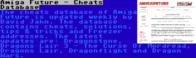 Amiga Future - Cheats Database | The cheats database of Amiga Future is updated weekly by David Jahn. The database contains cheats, solutions, tips & tricks and Freezer addresses. The latest updates are: Dragonstone, Dragons Lair 3 - The Curse Of Mordread, Dragons Lair, Dragonflight and Dragon Wars.