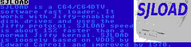 SJLOAD | SJLOAD is a C64/C64DTV software fast loader. It works with Jiffy-enabled disk drives and uses the Jiffy protocol.
SJLOAD speed is about 15% faster than a normal Jiffy kernal. SJLOAD is loosely based on VDOS by Edward Carroll and improved by 1570.