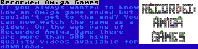 Recorded Amiga Games | If you always wanted to know how an Amiga game ended but couldn't get to the end? You can now watch the game as a video. On the web page of Recorded Amiga Game there are more than 500 high quality videos available for download.
