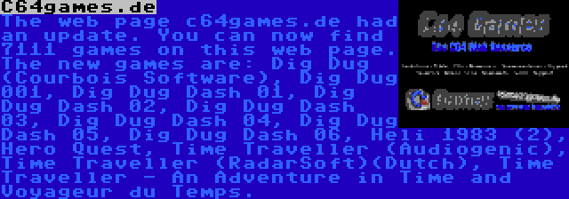 C64games.de | The web page c64games.de had an update. You can now find 7111 games on this web page. The new games are: Dig Dug (Courbois Software), Dig Dug 001, Dig Dug Dash 01, Dig Dug Dash 02, Dig Dug Dash 03, Dig Dug Dash 04, Dig Dug Dash 05, Dig Dug Dash 06, Heli 1983 (2), Hero Quest, Time Traveller (Audiogenic), Time Traveller (RadarSoft)(Dutch), Time Traveller - An Adventure in Time and Voyageur du Temps.