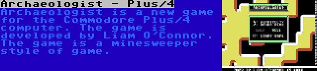 Archaeologist - Plus/4 | Archaeologist is a new game for the Commodore Plus/4 computer. The game is developed by Liam O'Connor. The game is a minesweeper style of game.