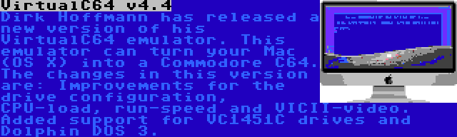 VirtualC64 v4.4 | Dirk Hoffmann has released a new version of his VirtualC64 emulator. This emulator can turn your Mac (OS X) into a Commodore C64. The changes in this version are: Improvements for the drive configuration, CPU-load, run-speed and VICII-video. Added support for VC1451C drives and Dolphin DOS 3.
