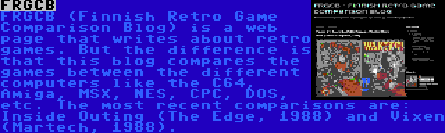 FRGCB | FRGCB (Finnish Retro Game Comparison Blog) is a web page that writes about retro games. But the difference is that this blog compares the games between the different computers like the C64, Amiga, MSX, NES, CPC, DOS, etc. The most recent comparisons are: Inside Outing (The Edge, 1988) and Vixen (Martech, 1988).