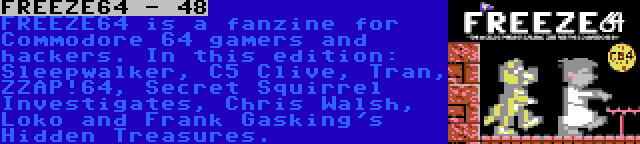 FREEZE64 - 48 | FREEZE64 is a fanzine for Commodore 64 gamers and hackers. In this edition: Sleepwalker, C5 Clive, Tran, ZZAP!64, Secret Squirrel Investigates, Chris Walsh, Loko and Frank Gasking's Hidden Treasures.