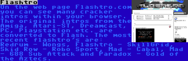 Flashtro | On the web page Flashtro.com you can see many cracker intros within your browser. The original intros from the Amiga, Atari-ST, Dreamcast, PC, Playstation etc. are converted to Flash. The most recent flashtro's are: Redrum - Wongs, Flashtro - SkillGrid, Skid Row - Robo Sport, Mad - Cabal, Mad - 688 Sub Attack and Paradox - Gold of the Aztecs.
