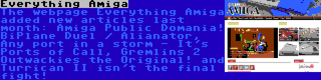Everything Amiga | The webpage Everything Amiga added new articles last month: Amiga Public Domania! BiPlane Duel / Alianator, Any port in a storm - It's Ports of Call, Gremlins 2 Outwackies the Original! and Turrican II isn't the final fight!