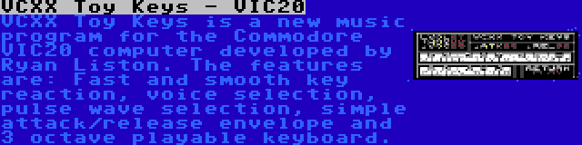VCXX Toy Keys - VIC20 | VCXX Toy Keys is a new music program for the Commodore VIC20 computer developed by Ryan Liston. The features are: Fast and smooth key reaction, voice selection, pulse wave selection, simple attack/release envelope and 3 octave playable keyboard.