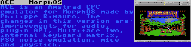 ACE - MorphOS | ACE is an Amstrad CPC emulator for MorphOS made by Philippe Rimauro. The changes in this version are: Improvements for audio, plugin API, Multiface Two, internal keyboard matrix, PSG noise emulation, mice and joystick.