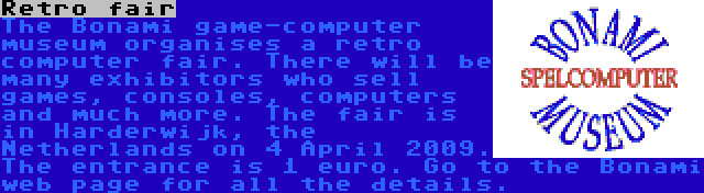 Retro fair | The Bonami game-computer museum organises a retro computer fair. There will be many exhibitors who sell games, consoles, computers and much more. The fair is in Harderwijk, the Netherlands on 4 April 2009. The entrance is 1 euro. Go to the Bonami web page for all the details.