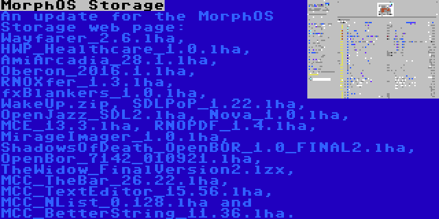 MorphOS Storage | An update for the MorphOS Storage web page: Wayfarer_2.6.lha, HWP_Healthcare_1.0.lha, AmiArcadia_28.1.lha, Oberon_2016.1.lha, RNOXfer_1.3.lha, fxBlankers_1.0.lha, WakeUp.zip, SDLPoP_1.22.lha, OpenJazz_SDL2.lha, Nova_1.0.lha, MCE_13.3.lha, RNOPDF_1.4.lha, MirageImager_1.0.lha, ShadowsOfDeath_OpenBOR_1.0_FINAL2.lha, OpenBor_7142_010921.lha, TheWidow_FinalVersion2.lzx, MCC_TheBar_26.22.lha, MCC_TextEditor_15.56.lha, MCC_NList_0.128.lha and MCC_BetterString_11.36.lha.