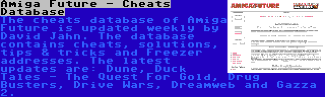 Amiga Future - Cheats Database | The cheats database of Amiga Future is updated weekly by David Jahn. The database contains cheats, solutions, tips & tricks and Freezer addresses. The latest updates are: Dune, Duck Tales - The Quest For Gold, Drug Busters, Drive Wars, Dreamweb and Gazza 2.