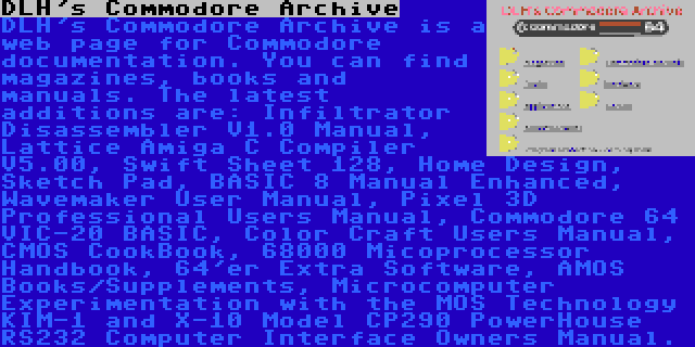 DLH's Commodore Archive | DLH's Commodore Archive is a web page for Commodore documentation. You can find magazines, books and manuals. The latest additions are: Infiltrator Disassembler V1.0 Manual, Lattice Amiga C Compiler V5.00, Swift Sheet 128, Home Design, Sketch Pad, BASIC 8 Manual Enhanced, Wavemaker User Manual, Pixel 3D Professional Users Manual, Commodore 64 VIC-20 BASIC, Color Craft Users Manual, CMOS CookBook, 68000 Micoprocessor Handbook, 64'er Extra Software, AMOS Books/Supplements, Microcomputer Experimentation with the MOS Technology KIM-1 and X-10 Model CP290 PowerHouse RS232 Computer Interface Owners Manual.