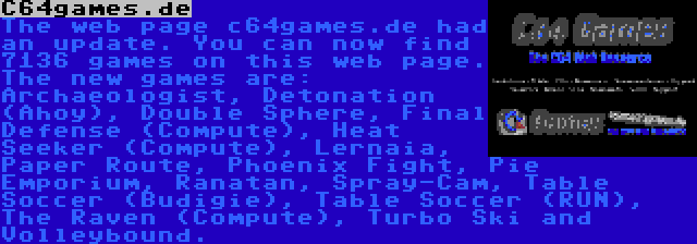 C64games.de | The web page c64games.de had an update. You can now find 7136 games on this web page. The new games are: Archaeologist, Detonation (Ahoy), Double Sphere, Final Defense (Compute), Heat Seeker (Compute), Lernaia, Paper Route, Phoenix Fight, Pie Emporium, Ranatan, Spray-Cam, Table Soccer (Budigie), Table Soccer (RUN), The Raven (Compute), Turbo Ski and Volleybound.