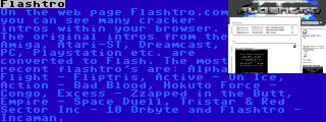 Flashtro | On the web page Flashtro.com you can see many cracker intros within your browser. The original intros from the Amiga, Atari-ST, Dreamcast, PC, Playstation etc. are converted to Flash. The most recent flashtro's are: Alpha Flight - Fliptris, Active - On Ice, Action - Bad Blood, Hokuto Force - Congo, Excess - Zzapped in the Butt, Empire - Space Duell, Tristar & Red Sector Inc - 10 Orbyte and Flashtro - Incaman.
