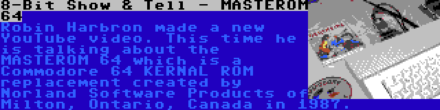 8-Bit Show & Tell - MASTEROM 64 | Robin Harbron made a new YouTube video. This time he is talking about the MASTEROM 64 which is a Commodore 64 KERNAL ROM replacement created by Norland Software Products of Milton, Ontario, Canada in 1987.