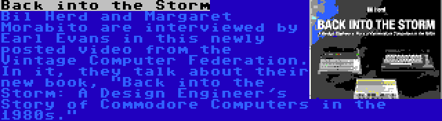 Back into the Storm | Bil Herd and Margaret Morabito are interviewed by Earl Evans in this newly posted video from the Vintage Computer Federation. In it, they talk about their new book, Back into the Storm: A Design Engineer's Story of Commodore Computers in the 1980s.