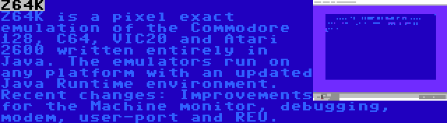 Z64K | Z64K is a pixel exact emulation of the Commodore 128, C64, VIC20 and Atari 2600 written entirely in Java. The emulators run on any platform with an updated Java Runtime environment. Recent changes: Improvements for the Machine monitor, debugging, modem, user-port and REU.