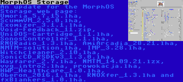 MorphOS Storage | An update for the MorphOS Storage web page: Umoria_5.7.15.lha, ScummVM_2.5.0.lha, Exomizer_3.1.1.lha, Void-Feedback_11.zip, UniDOS-Cartridge_1.1.lha, SonosController_1.1.lha, RNORadio_1.3.lha, AmiArcadia_28.21.lha, NMTM-solution.lha, IMP_3.28.lha, Witchcleaner_2.10.lha, SonicCD_RSDKv3_1.3.0.lha, Wayfarer_2.7.lha, NMTM_14.09.21.lzx, vvg_intro2.lha, prowokacja.lha, HWP_Healthcare_1.0.lha, Oberon_2016.1.lha, RNOXfer_1.3.lha and fxBlankers_1.0.lha.