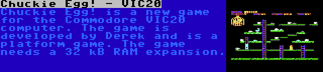Chuckie Egg! - VIC20 | Chuckie Egg! is a new game for the Commodore VIC20 computer. The game is developed by Derek and is a platform game. The game needs a 32 kB RAM expansion.