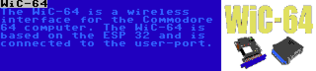 WiC-64 | The WiC-64 is a wireless interface for the Commodore 64 computer. The WiC-64 is based on the ESP 32 and is connected to the user-port.