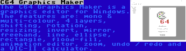 C64 Graphics Maker | The C64 Graphics Maker is a graphics editor for Windows. The features are: mono & multi-colour, 4 layers, shifting, rotation, resizing, invert, mirror, freehand, line, ellipse, rectangle, flood-fill, animation editor, zoom, undo / redo and a VIC-II calculator.