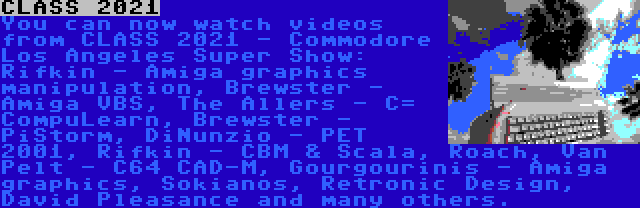 CLASS 2021 | You can now watch videos from CLASS 2021 - Commodore Los Angeles Super Show: Rifkin - Amiga graphics manipulation, Brewster - Amiga VBS, The Allers - C= CompuLearn, Brewster - PiStorm, DiNunzio - PET 2001, Rifkin - CBM & Scala, Roach, Van Pelt - C64 CAD-M, Gourgourinis - Amiga graphics, Sokianos, Retronic Design, David Pleasance and many others.